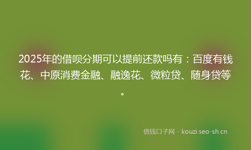 2025年的借呗分期可以提前还款吗有：百度有钱花、中原消费金融、融逸花、微粒贷、随身贷等。