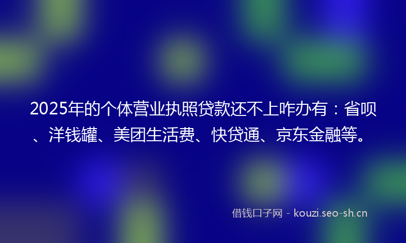2025年的个体营业执照贷款还不上咋办有：省呗、洋钱罐、美团生活费、快贷通、京东金融等。