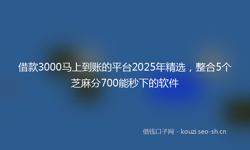 借款3000马上到账的平台2025年精选，整合5个芝麻分700能秒下的软件