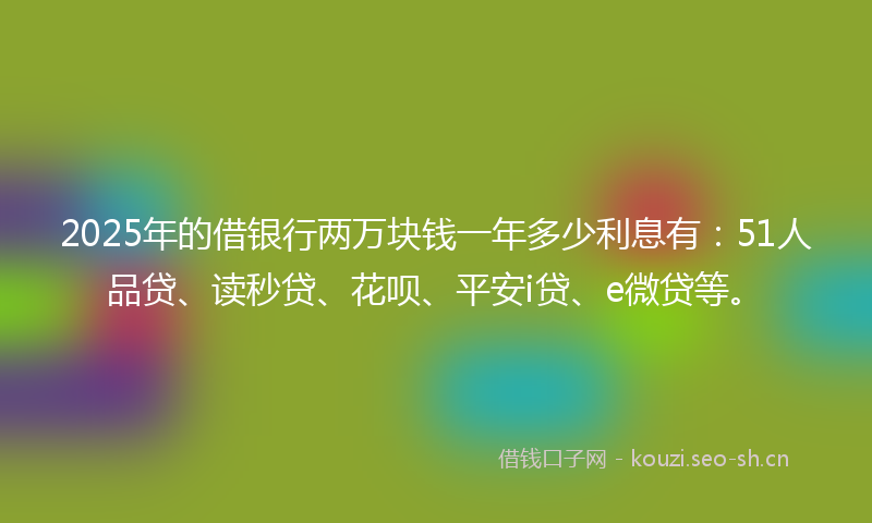 2025年的借银行两万块钱一年多少利息有:51人品贷、读秒贷、花呗、平安i贷、e微贷等。