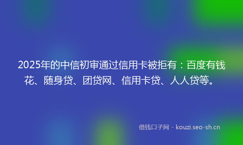 2025年的中信初审通过信用卡被拒有：百度有钱花、随身贷、团贷网、信用卡贷、人人贷等。