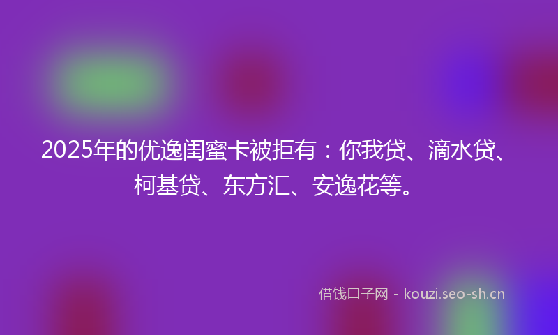 2025年的优逸闺蜜卡被拒有：你我贷、滴水贷、柯基贷、东方汇、安逸花等。