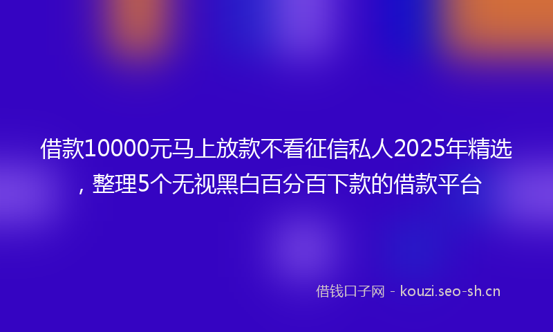 借款10000元马上放款不看征信私人2025年精选，整理5个无视黑白百分百下款的借款平台