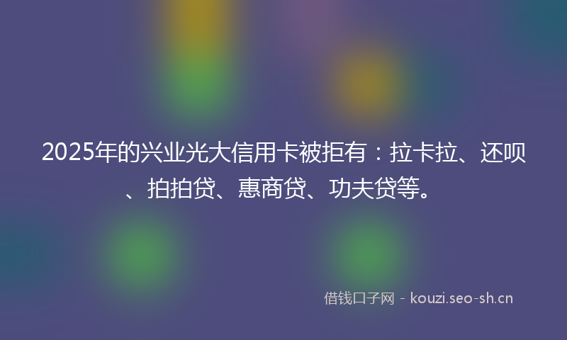 2025年的兴业光大信用卡被拒有:拉卡拉、还呗、拍拍贷、惠商贷、功夫贷等。