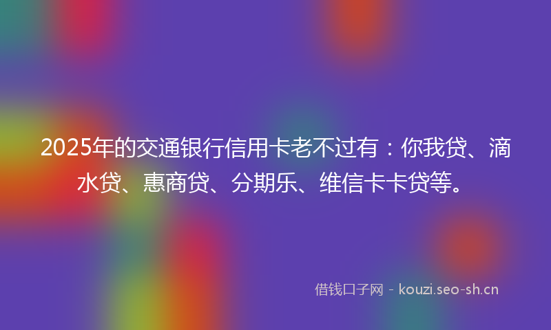 2025年的交通银行信用卡老不过有：你我贷、滴水贷、惠商贷、分期乐、维信卡卡贷等。