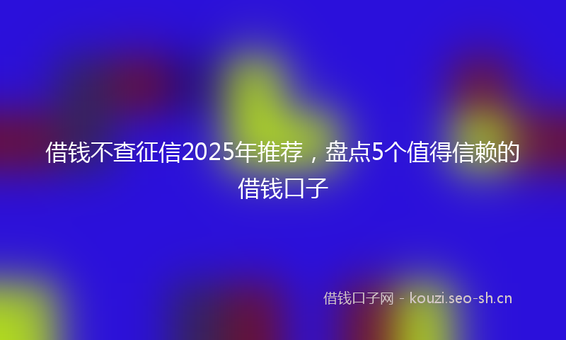 借钱不查征信2025年推荐，盘点5个值得信赖的借钱口子