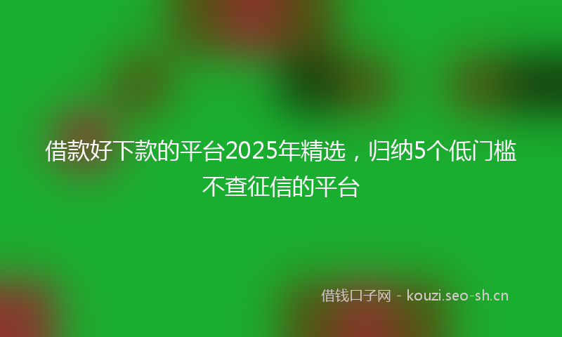 借款好下款的平台2025年精选，归纳5个低门槛不查征信的平台