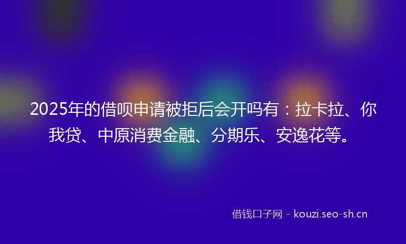 2025年的借呗申请被拒后会开吗有：拉卡拉、你我贷、中原消费金融、分期乐、安逸花等。