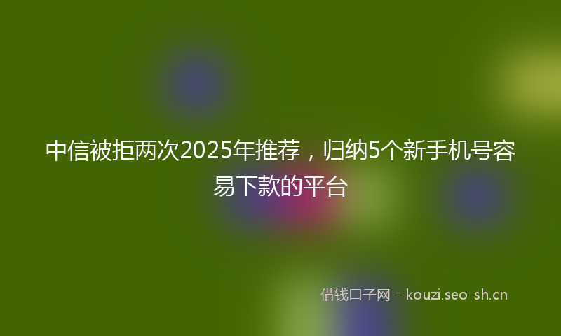 中信被拒两次2025年推荐，归纳5个新手机号容易下款的平台