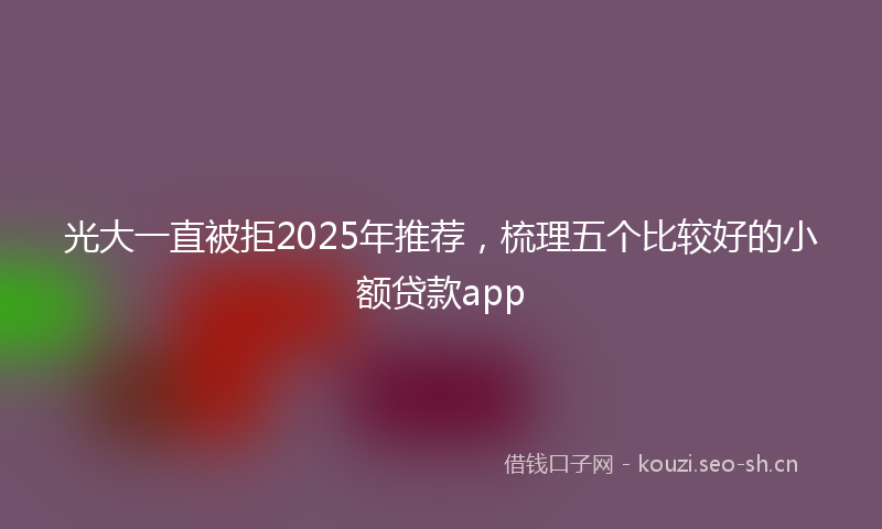 光大一直被拒2025年推荐，梳理五个比较好的小额贷款app
