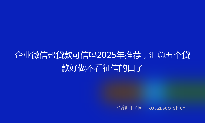 企业微信帮贷款可信吗2025年推荐，汇总五个贷款好做不看征信的口子
