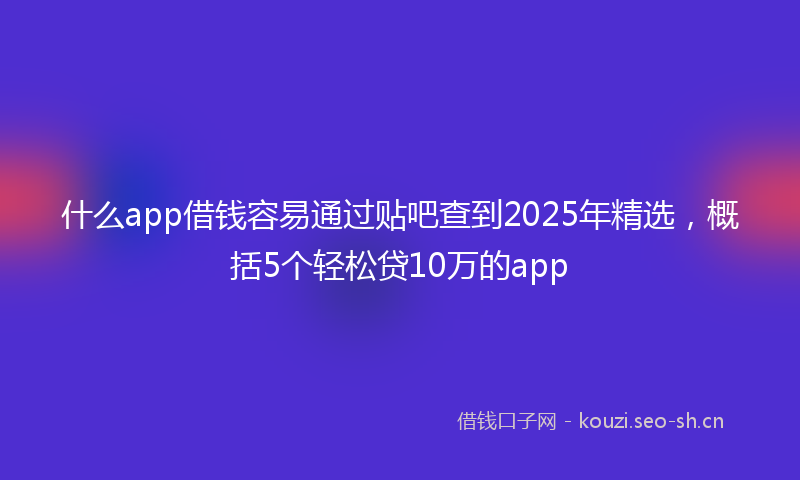 什么app借钱容易通过贴吧查到2025年精选，概括5个轻松贷10万的app