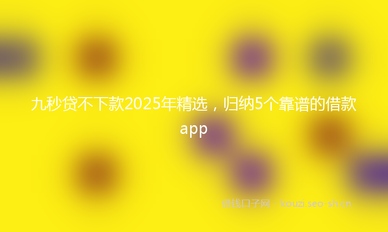 九秒贷不下款2025年精选，归纳5个靠谱的借款app