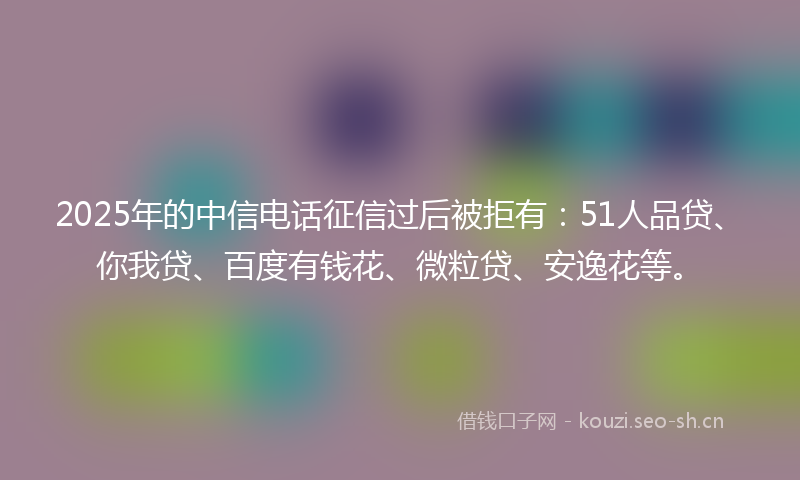 2025年的中信电话征信过后被拒有：51人品贷、你我贷、百度有钱花、微粒贷、安逸花等。