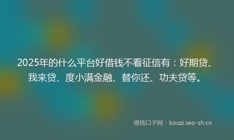 2025年的什么平台好借钱不看征信有:好期贷、我来贷、度小满金融、替你还、功夫贷等。
