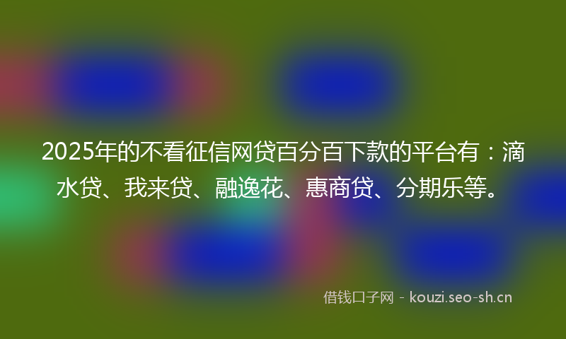 2025年的不看征信网贷百分百下款的平台有：滴水贷、我来贷、融逸花、惠商贷、分期乐等。