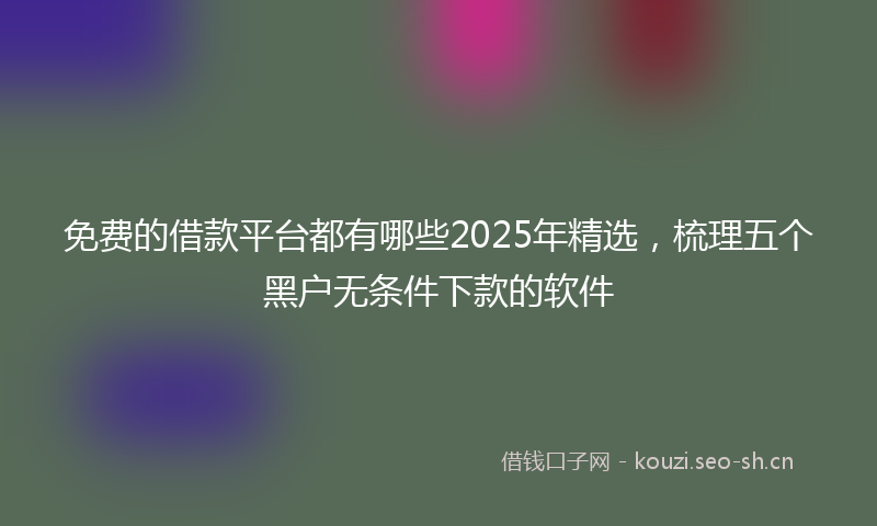 免费的借款平台都有哪些2025年精选，梳理五个黑户无条件下款的软件