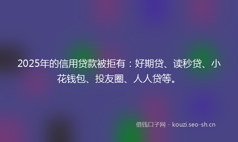 2025年的信用贷款被拒有：好期贷、读秒贷、小花钱包、投友圈、人人贷等。