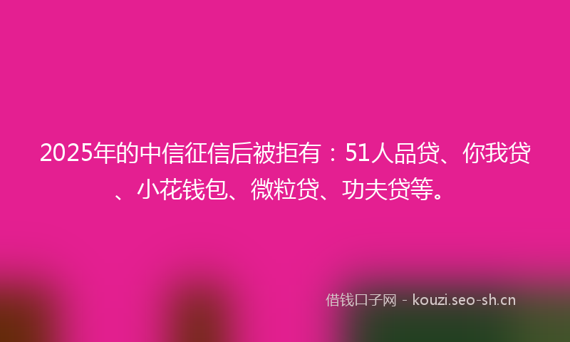 2025年的中信征信后被拒有：51人品贷、你我贷、小花钱包、微粒贷、功夫贷等。