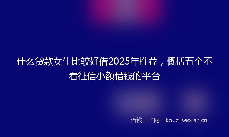 什么贷款女生比较好借2025年推荐，概括五个不看征信小额借钱的平台