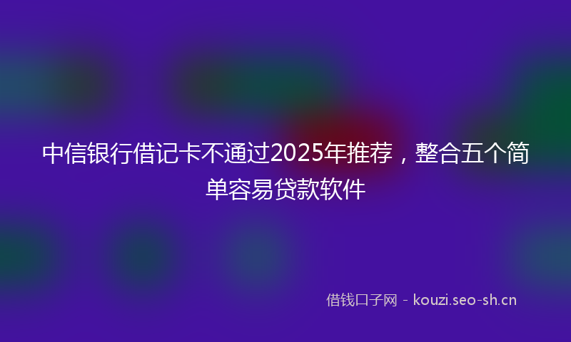 中信银行借记卡不通过2025年推荐，整合五个简单容易贷款软件