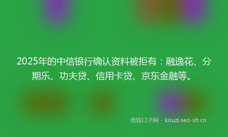 2025年的中信银行确认资料被拒有：融逸花、分期乐、功夫贷、信用卡贷、京东金融等。