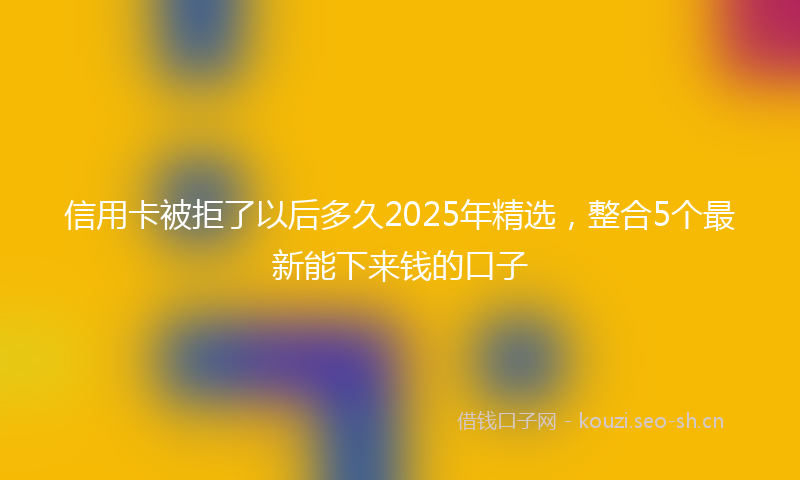 信用卡被拒了以后多久2025年精选，整合5个最新能下来钱的口子