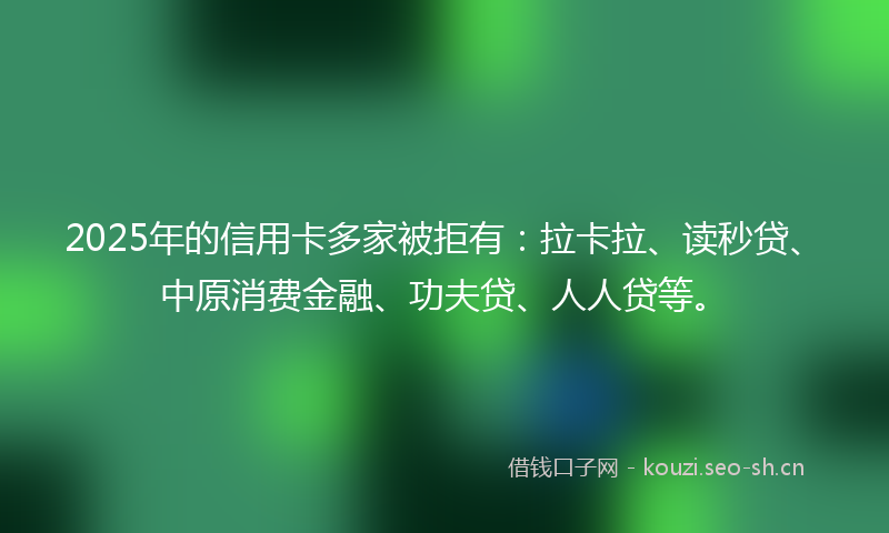 2025年的信用卡多家被拒有:拉卡拉、读秒贷、中原消费金融、功夫贷、人人贷等。