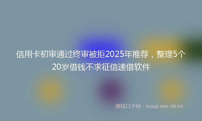 信用卡初审通过终审被拒2025年推荐，整理5个20岁借钱不求征信速借软件