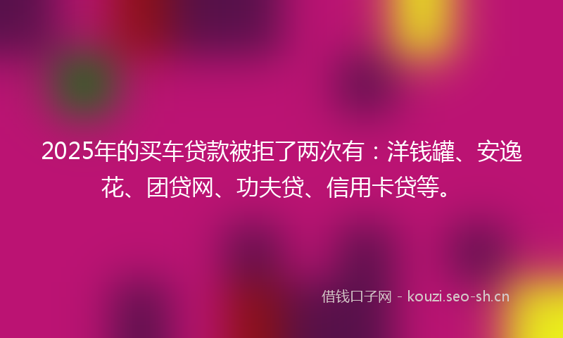 2025年的买车贷款被拒了两次有：洋钱罐、安逸花、团贷网、功夫贷、信用卡贷等。