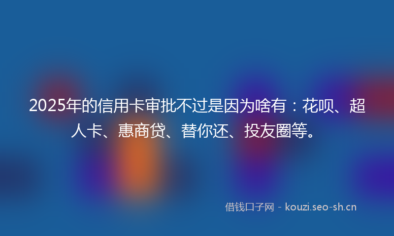 2025年的信用卡审批不过是因为啥有:花呗、超人卡、惠商贷、替你还、投友圈等。