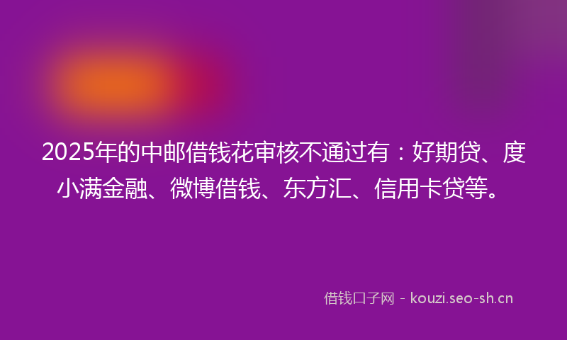 2025年的中邮借钱花审核不通过有：好期贷、度小满金融、微博借钱、东方汇、信用卡贷等。