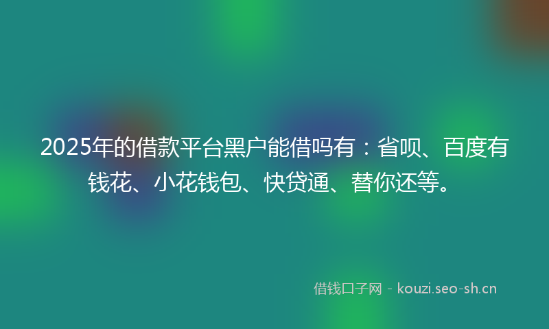2025年的借款平台黑户能借吗有：省呗、百度有钱花、小花钱包、快贷通、替你还等。