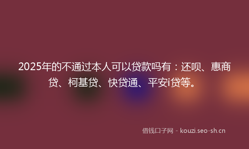 2025年的不通过本人可以贷款吗有：还呗、惠商贷、柯基贷、快贷通、平安i贷等。
