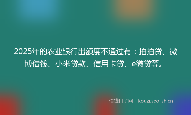 2025年的农业银行出额度不通过有：拍拍贷、微博借钱、小米贷款、信用卡贷、e微贷等。