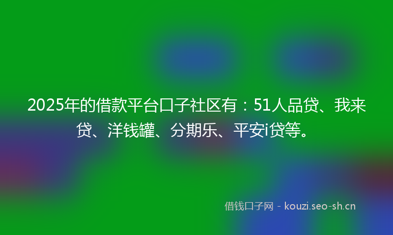 2025年的借款平台口子社区有：51人品贷、我来贷、洋钱罐、分期乐、平安i贷等。