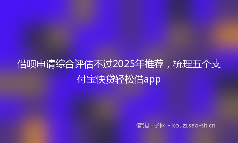 借呗申请综合评估不过2025年推荐，梳理五个支付宝快贷轻松借app