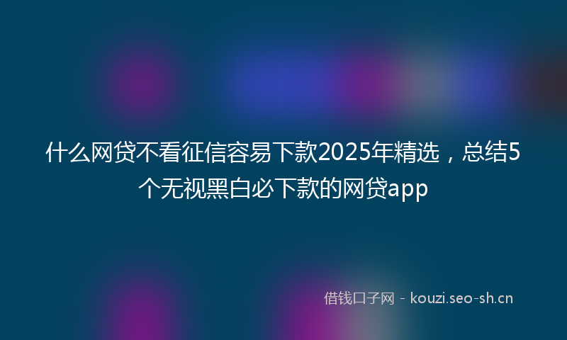 什么网贷不看征信容易下款2025年精选，总结5个无视黑白必下款的网贷app