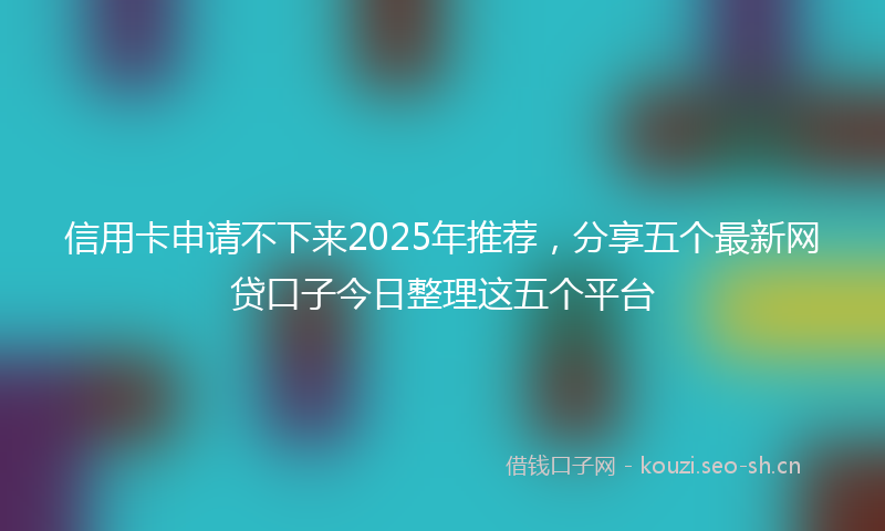 信用卡申请不下来2025年推荐，分享五个最新网贷口子今日整理这五个平台