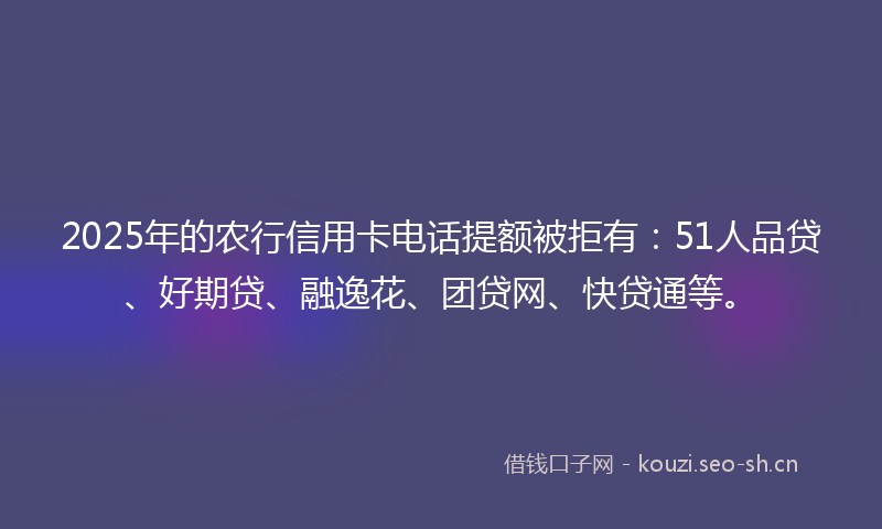 2025年的农行信用卡电话提额被拒有:51人品贷、好期贷、融逸花、团贷网、快贷通等。