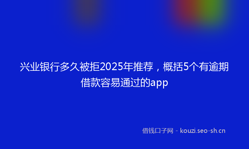 兴业银行多久被拒2025年推荐,概括5个有逾期借款容易通过的app