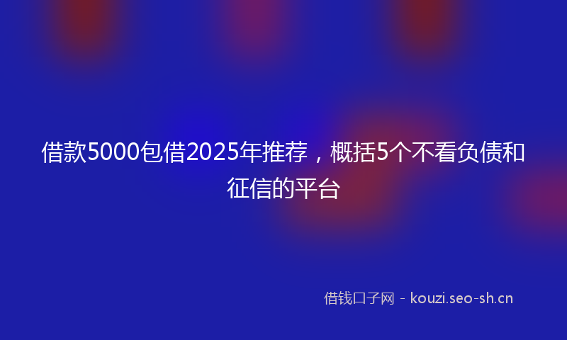 借款5000包借2025年推荐,概括5个不看负债和征信的平台