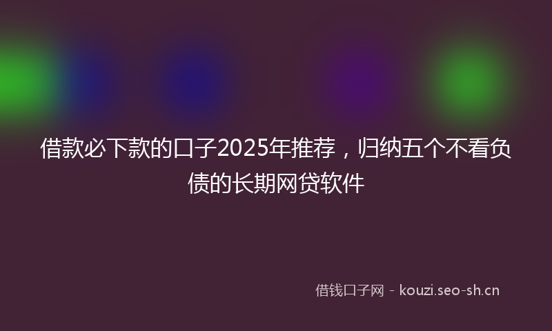 借款必下款的口子2025年推荐，归纳五个不看负债的长期网贷软件