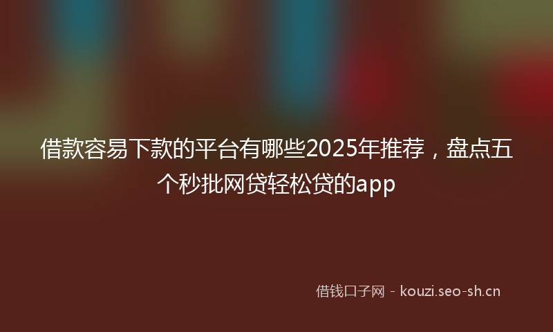 借款容易下款的平台有哪些2025年推荐，盘点五个秒批网贷轻松贷的app