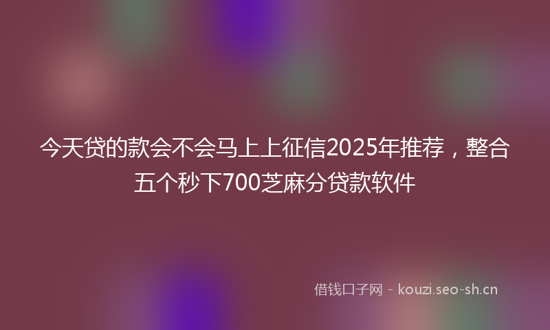 今天贷的款会不会马上上征信2025年推荐，整合五个秒下700芝麻分贷款软件