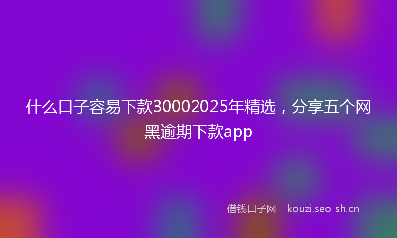什么口子容易下款30002025年精选，分享五个网黑逾期下款app
