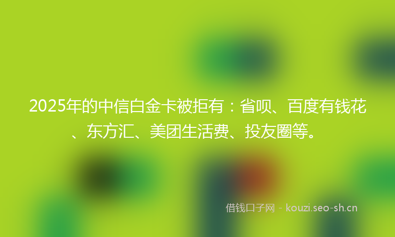 2025年的中信白金卡被拒有：省呗、百度有钱花、东方汇、美团生活费、投友圈等。