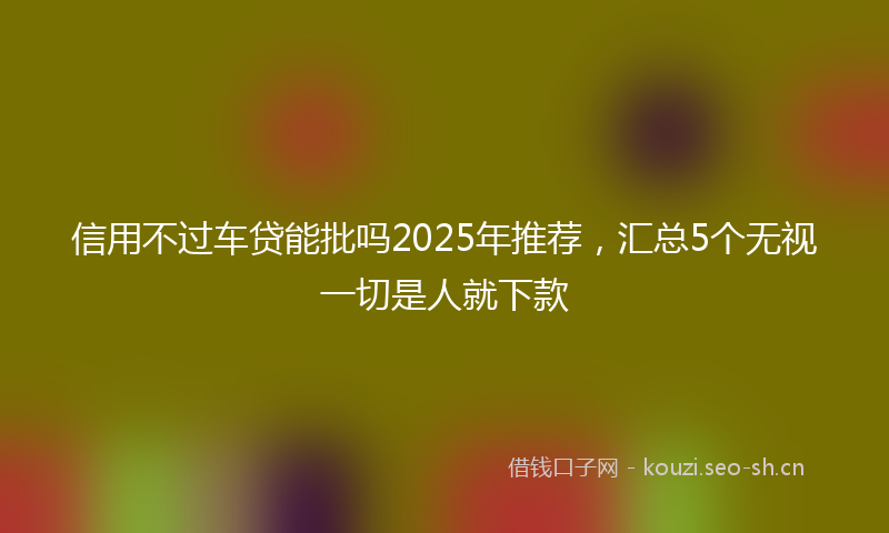 信用不过车贷能批吗2025年推荐,汇总5个无视一切是人就下款
