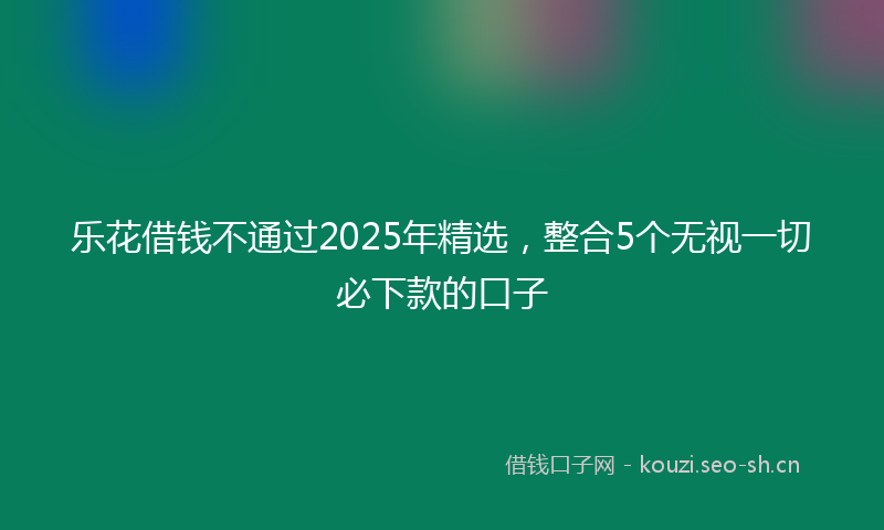 乐花借钱不通过2025年精选，整合5个无视一切必下款的口子