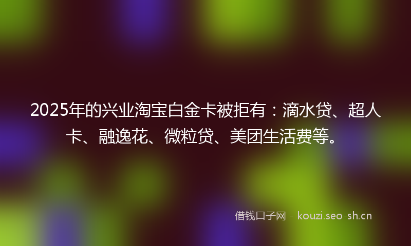 2025年的兴业淘宝白金卡被拒有：滴水贷、超人卡、融逸花、微粒贷、美团生活费等。